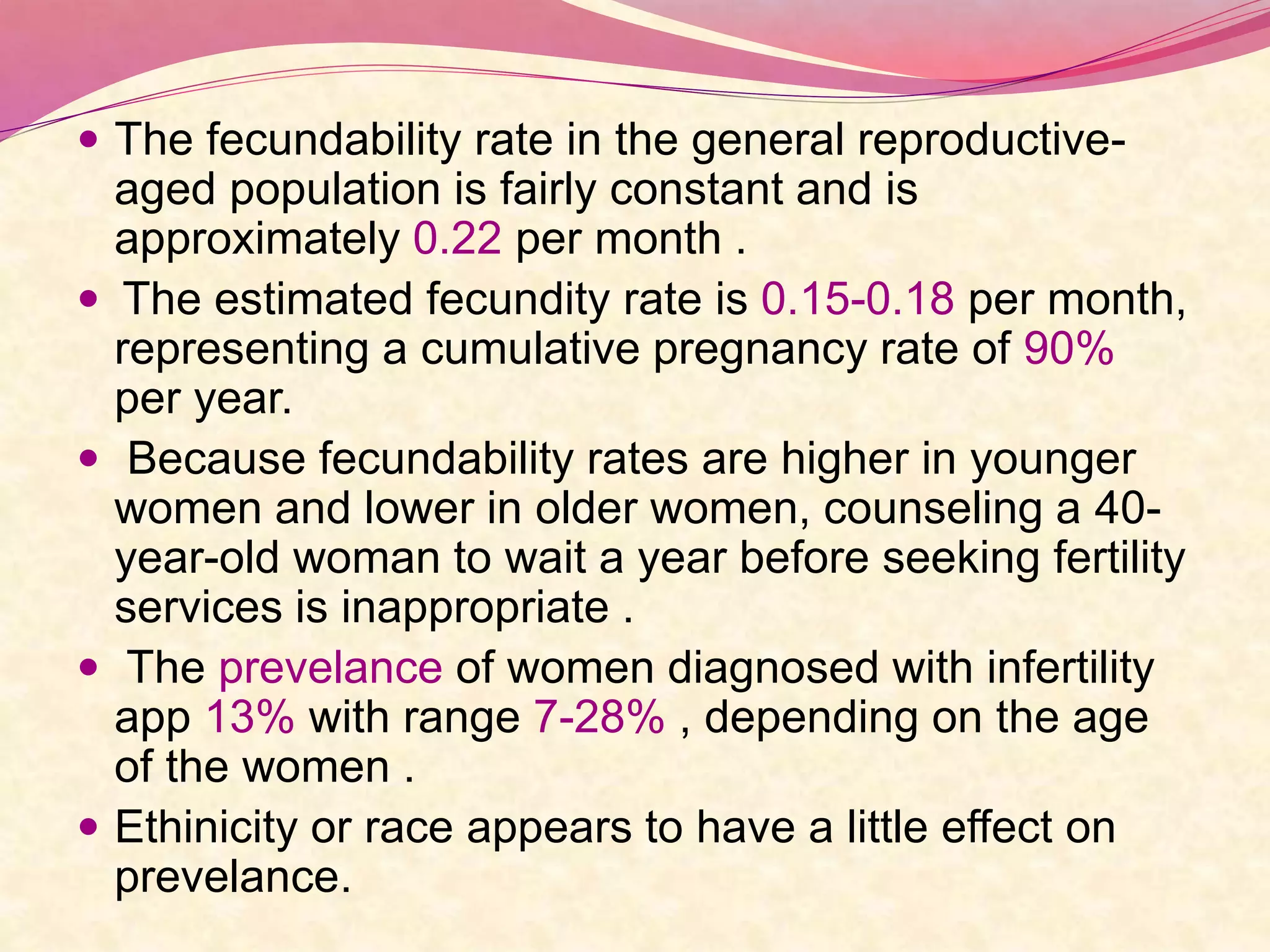  The fecundability rate in the general reproductive-
aged population is fairly constant and is
approximately 0.22 per month .
 The estimated fecundity rate is 0.15-0.18 per month,
representing a cumulative pregnancy rate of 90%
per year.
 Because fecundability rates are higher in younger
women and lower in older women, counseling a 40-
year-old woman to wait a year before seeking fertility
services is inappropriate .
 The prevelance of women diagnosed with infertility
app 13% with range 7-28% , depending on the age
of the women .
 Ethinicity or race appears to have a little effect on
prevelance.
 