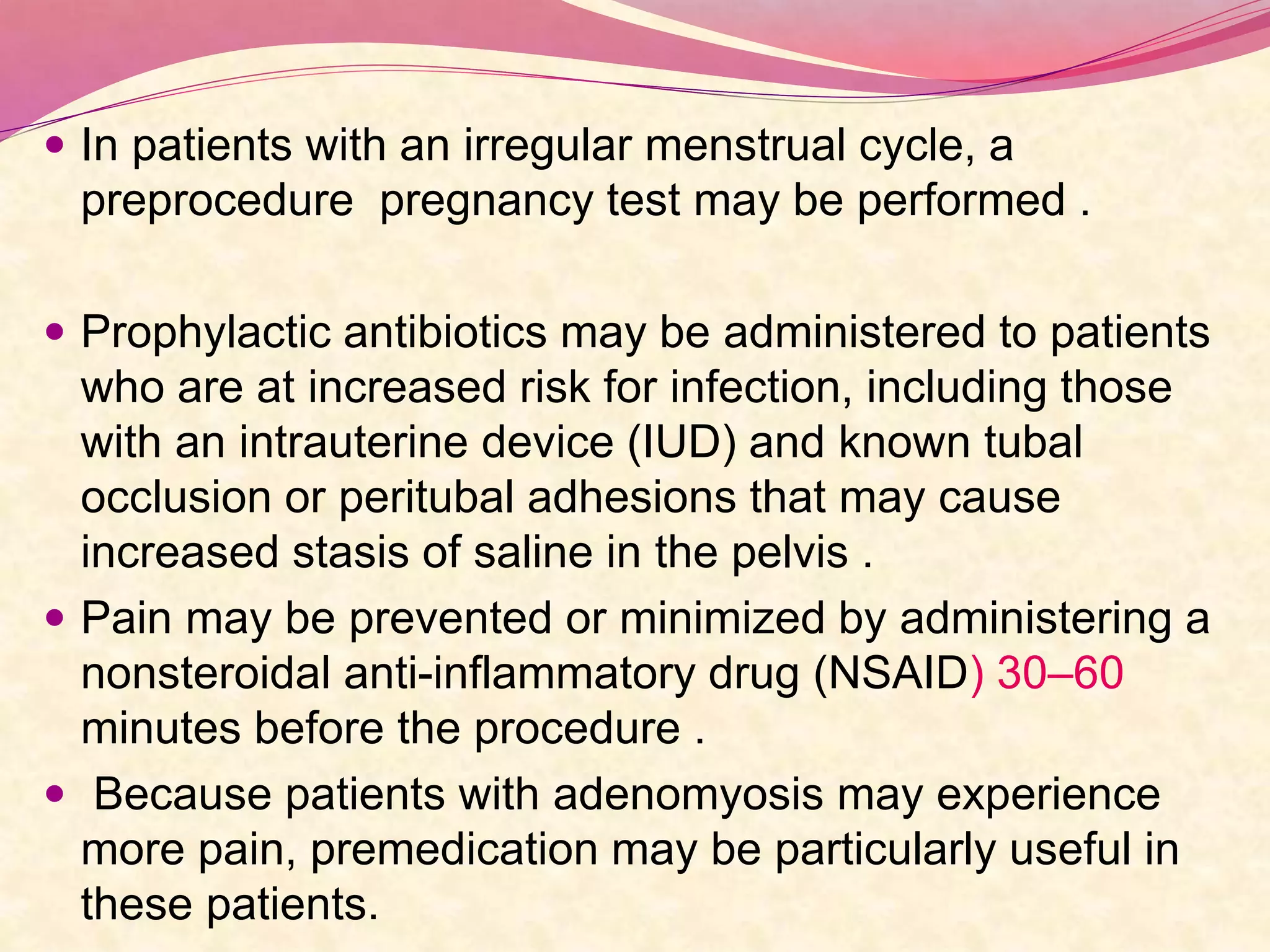  In patients with an irregular menstrual cycle, a
preprocedure pregnancy test may be performed .
 Prophylactic antibiotics may be administered to patients
who are at increased risk for infection, including those
with an intrauterine device (IUD) and known tubal
occlusion or peritubal adhesions that may cause
increased stasis of saline in the pelvis .
 Pain may be prevented or minimized by administering a
nonsteroidal anti-inflammatory drug (NSAID) 30–60
minutes before the procedure .
 Because patients with adenomyosis may experience
more pain, premedication may be particularly useful in
these patients.
 