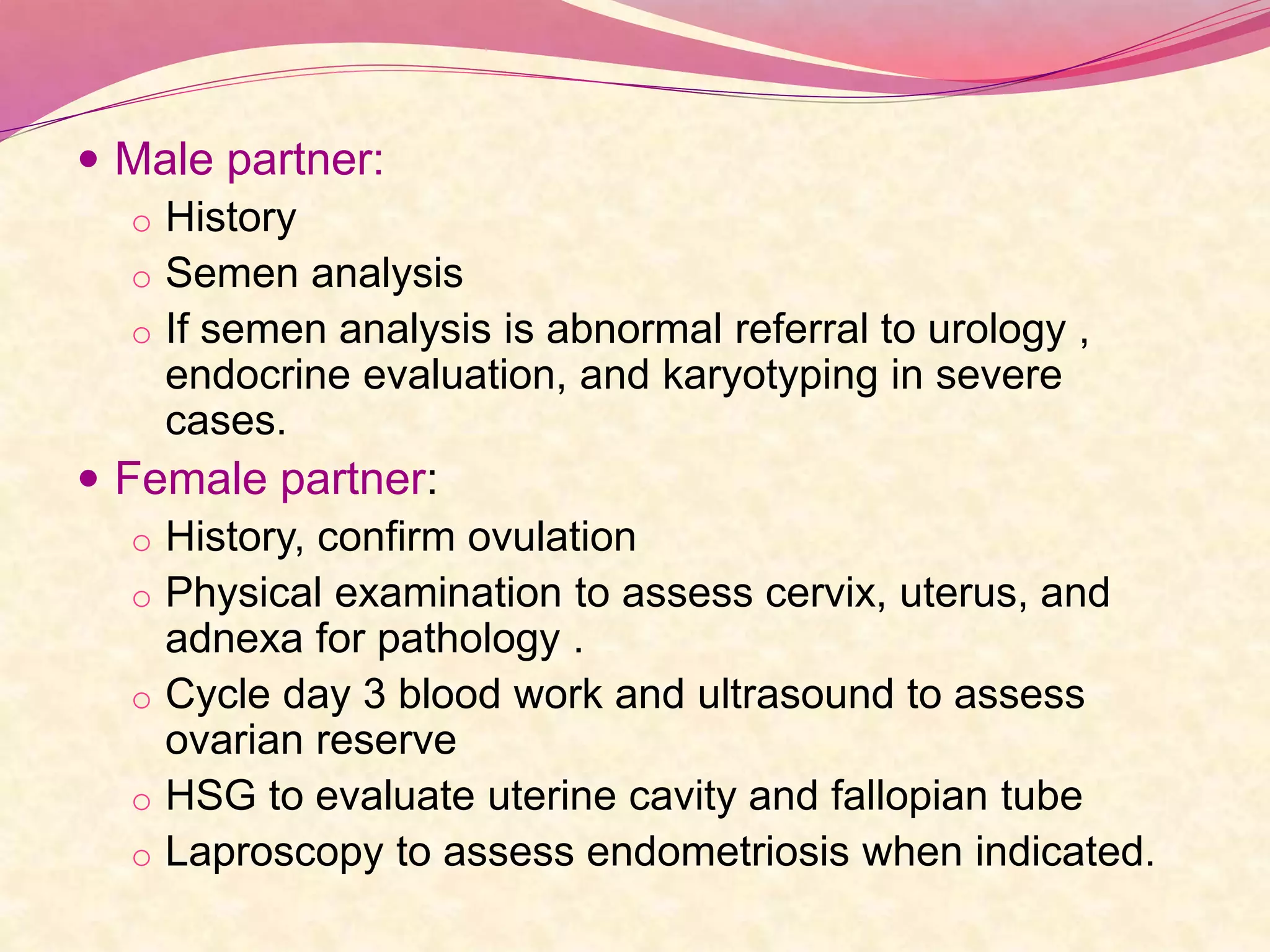  Male partner:
o History
o Semen analysis
o If semen analysis is abnormal referral to urology ,
endocrine evaluation, and karyotyping in severe
cases.
 Female partner:
o History, confirm ovulation
o Physical examination to assess cervix, uterus, and
adnexa for pathology .
o Cycle day 3 blood work and ultrasound to assess
ovarian reserve
o HSG to evaluate uterine cavity and fallopian tube
o Laproscopy to assess endometriosis when indicated.
 