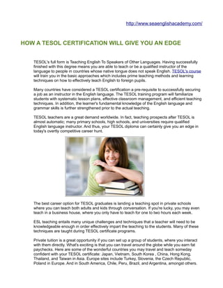 http://www.seaenglishacademy.com/



HOW A TESOL CERTIFICATION WILL GIVE YOU AN EDGE


   TESOL's full form is Teaching English To Speakers of Other Languages. Having successfully
   finished with this degree means you are able to teach or be a qualified instructor of the
   language to people in countries whose native tongue does not speak English. TESOL's course
   will train you in the basic approaches which includes prime teaching methods and learning
   techniques on how to effectively teach English to foreign pupils.

   Many countries have considered a TESOL certification a pre-requisite to successfully securing
   a job as an instructor in the English language. The TESOL training program will familiarize
   students with systematic lesson plans, effective classroom management, and efficient teaching
   techniques. In addition, the learner's fundamental knowledge of the English language and
   grammar skills is further strengthened prior to the actual teaching.

   TESOL teachers are a great demand worldwide. In fact, teaching prospects after TESOL is
   almost automatic; many primary schools, high schools, and universities require qualified
   English language instructor. And thus, your TESOL diploma can certainly give you an edge in
   today's overtly competitive career hunt.




   The best career option for TESOL graduates is landing a teaching spot in private schools
   where you can teach both adults and kids through conversation. If you're lucky, you may even
   teach in a business house, where you only have to teach for one to two hours each week.

   ESL teaching entails many unique challenges and techniques that a teacher will need to be
   knowledgeable enough in order effectively impart the teaching to the students. Many of these
   techniques are taught during TESOL certificate programs.

   Private tuition is a great opportunity if you can set up a group of students, where you interact
   with them directly. What's exciting is that you can travel around the globe while you earn fat
   paychecks. Here are some of the wonderful countries you may travel and teach someday
   confident with your TESOL certificate: Japan, Vietnam, South Korea , China, Hong Kong,
   Thailand, and Taiwan in Asia. Europe sites include Turkey, Slovenia, the Czech Republic,
   Poland in Europe. And in South America, Chile, Peru, Brazil, and Argentina, amongst others.
 
