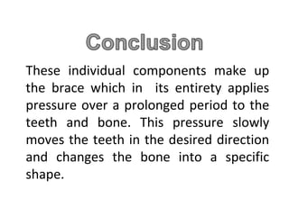 These individual components make up
the brace which in its entirety applies
pressure over a prolonged period to the
teeth and bone. This pressure slowly
moves the teeth in the desired direction
and changes the bone into a specific
shape.
 