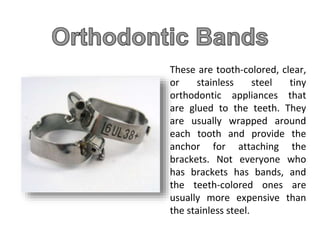 These are tooth-colored, clear,
or stainless steel tiny
orthodontic appliances that
are glued to the teeth. They
are usually wrapped around
each tooth and provide the
anchor for attaching the
brackets. Not everyone who
has brackets has bands, and
the teeth-colored ones are
usually more expensive than
the stainless steel.
 