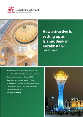 2
How attractive is
setting up an
Islamic Bank in
Kazakhstan?
Business plan
 Presented by: Madi Akmambet, # 100054097
 In partial fulfilment of the: Executive Master of
Business Administration Degree (EMBA)
 Submitted for: Business Mastery Project
 Presented to: Professor Mohamed Iqbal Asaria
 Cass Business School, City University London
 Date: 14 October, 2012
 Word count: 17,892
 