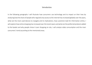 Introduction	
	
In the following paragraphs I will illustrate how consumers use technology and its impact on their lives b...