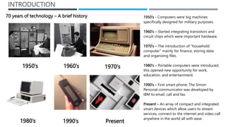 INTRODUCTION
1950’s
1960’s
1980’s 1990’s Present
1950’s 1970’s
70 years of technology – A brief history 1950’s - Computers...