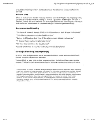 Print Document                                                                     http://my.gartner.com/portal/server.pt/gateway/PTARGS_0_24...


                 or audit team to the provider's facilities to ensure that all control bases are effectively
                 covered.

                 Bottom Line
                 While an audit of your disaster recovery plan may show that the plan has no gaping holes,
                 you should never assume that passing an audit is a guarantee that the plan will work as
                 intended, or that it is even efficient. Use auditing to demonstrate plan integrity, but ensure
                 that continuous improvement is fundamental to your test management strategy.


                 Recommended Reading

                 "Top Issues & Research Agenda, 2010-2011: IT Compliance, Audit & Legal Professionals"

                 "Critical Recovery Questions to Ask SaaS Providers"

                 "Gartner for IT Leaders: Overview: IT Compliance, Audit & Legal Professionals"

                 "IT Disaster Recovery Sourcing Considerations"

                 "Will Your Data Rain When the Cloud Bursts?"

                 "SAS 70 Is Not Proof of Security, Continuity or Privacy Compliance"


                 Strategic Planning Assumption(s)

                 By 2014, 60% of organizations will be required to undergo formal annual audits of their
                 disaster recovery management readiness.

                 Through 2013, at least 60% of cloud service providers (including software-as-a-service
                 providers) will fail to have an auditable disaster recovery management program in place.




                  © 2010 Gartner, Inc. and/or its Affiliates. All Rights Reserved. Reproduction and distribution of this publication
                  in any form without prior written permission is forbidden. The information contained herein has been obtained
                  from sources believed to be reliable. Gartner disclaims all warranties as to the accuracy, completeness or
                  adequacy of such information. Although Gartner's research may discuss legal issues related to the information
                  technology business, Gartner does not provide legal advice or services and its research should not be
                  construed or used as such. Gartner shall have no liability for errors, omissions or inadequacies in the
                  information contained herein or for interpretations thereof. The opinions expressed herein are subject to
                  change without notice.




5 of 6                                                                                                                                 9/23/12 4:08 PM
 