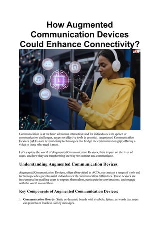 How Augmented
Communication Devices
Could Enhance Connectivity?
Communication is at the heart of human interaction, and for individuals with speech or
communication challenges, access to effective tools is essential. Augmented Communication
Devices (ACDs) are revolutionary technologies that bridge the communication gap, offering a
voice to those who need it most.
Let’s explore the world of Augmented Communication Devices, their impact on the lives of
users, and how they are transforming the way we connect and communicate.
Understanding Augmented Communication Devices
Augmented Communication Devices, often abbreviated as ACDs, encompass a range of tools and
technologies designed to assist individuals with communication difficulties. These devices are
instrumental in enabling users to express themselves, participate in conversations, and engage
with the world around them.
Key Components of Augmented Communication Devices:
1. Communication Boards: Static or dynamic boards with symbols, letters, or words that users
can point to or touch to convey messages.
 