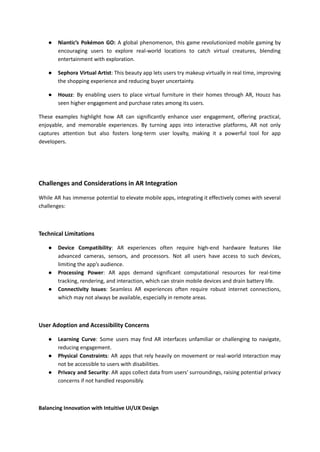 ● Niantic’s Pokémon GO: A global phenomenon, this game revolutionized mobile gaming by
encouraging users to explore real-world locations to catch virtual creatures, blending
entertainment with exploration.
● Sephora Virtual Artist: This beauty app lets users try makeup virtually in real time, improving
the shopping experience and reducing buyer uncertainty.
● Houzz: By enabling users to place virtual furniture in their homes through AR, Houzz has
seen higher engagement and purchase rates among its users.
These examples highlight how AR can significantly enhance user engagement, offering practical,
enjoyable, and memorable experiences. By turning apps into interactive platforms, AR not only
captures attention but also fosters long-term user loyalty, making it a powerful tool for app
developers.
Challenges and Considerations in AR Integration
While AR has immense potential to elevate mobile apps, integrating it effectively comes with several
challenges:
Technical Limitations
● Device Compatibility: AR experiences often require high-end hardware features like
advanced cameras, sensors, and processors. Not all users have access to such devices,
limiting the app’s audience.
● Processing Power: AR apps demand significant computational resources for real-time
tracking, rendering, and interaction, which can strain mobile devices and drain battery life.
● Connectivity Issues: Seamless AR experiences often require robust internet connections,
which may not always be available, especially in remote areas.
User Adoption and Accessibility Concerns
● Learning Curve: Some users may find AR interfaces unfamiliar or challenging to navigate,
reducing engagement.
● Physical Constraints: AR apps that rely heavily on movement or real-world interaction may
not be accessible to users with disabilities.
● Privacy and Security: AR apps collect data from users' surroundings, raising potential privacy
concerns if not handled responsibly.
Balancing Innovation with Intuitive UI/UX Design
 