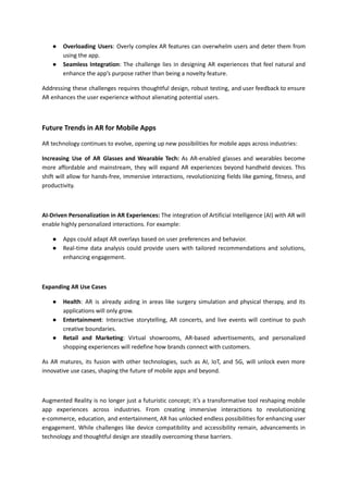 ● Overloading Users: Overly complex AR features can overwhelm users and deter them from
using the app.
● Seamless Integration: The challenge lies in designing AR experiences that feel natural and
enhance the app’s purpose rather than being a novelty feature.
Addressing these challenges requires thoughtful design, robust testing, and user feedback to ensure
AR enhances the user experience without alienating potential users.
Future Trends in AR for Mobile Apps
AR technology continues to evolve, opening up new possibilities for mobile apps across industries:
Increasing Use of AR Glasses and Wearable Tech: As AR-enabled glasses and wearables become
more affordable and mainstream, they will expand AR experiences beyond handheld devices. This
shift will allow for hands-free, immersive interactions, revolutionizing fields like gaming, fitness, and
productivity.
AI-Driven Personalization in AR Experiences: The integration of Artificial Intelligence (AI) with AR will
enable highly personalized interactions. For example:
● Apps could adapt AR overlays based on user preferences and behavior.
● Real-time data analysis could provide users with tailored recommendations and solutions,
enhancing engagement.
Expanding AR Use Cases
● Health: AR is already aiding in areas like surgery simulation and physical therapy, and its
applications will only grow.
● Entertainment: Interactive storytelling, AR concerts, and live events will continue to push
creative boundaries.
● Retail and Marketing: Virtual showrooms, AR-based advertisements, and personalized
shopping experiences will redefine how brands connect with customers.
As AR matures, its fusion with other technologies, such as AI, IoT, and 5G, will unlock even more
innovative use cases, shaping the future of mobile apps and beyond.
Augmented Reality is no longer just a futuristic concept; it’s a transformative tool reshaping mobile
app experiences across industries. From creating immersive interactions to revolutionizing
e-commerce, education, and entertainment, AR has unlocked endless possibilities for enhancing user
engagement. While challenges like device compatibility and accessibility remain, advancements in
technology and thoughtful design are steadily overcoming these barriers.
 
