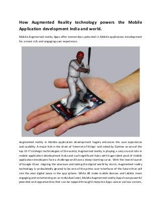 How Augmented Reality technology powers the Mobile
Application development India and world.
Mobile Augmented reality Apps offer tremendous potential in Mobile application development
for a more rich and engaging user experience.
Augmented reality in Mobile application development hugely enhances the user experience
and usability. A major link in the chain of ‘Internet of things’ and voted by Gartner as one of the
top 10 IT strategic technologies of the world, Augmented reality is playing a very crucial role in
mobile application development India and such significant hubs with huge talent pool of mobile
application developers face a challenge and have a steep learning curve. With the recent launch
of Google Glass reigning the airwaves and taking the digital world by storm, Augmented reality
technology is undoubtedly geared to be one of the prime user interfaces of the future that will
rule the next digital wave in the app sphere. While AR make mobile devices and tablets more
engaging and entertaining on an individual level, Mobile Augmented reality Apps have powerful
potential and opportunities that can be tapped through Enterprise Apps across various sectors,
 