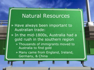 Natural Resources
» Have always been important to
  Australian trade:
» In the mid-1800s, Australia had a
  gold rush in the southern region
  » Thousands of immigrants moved to
    Australia to find gold
  » Many came from England, Ireland,
    Germany, & China
 