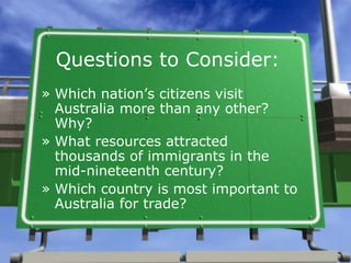 Questions to Consider:
» Which nation’s citizens visit
  Australia more than any other?
  Why?
» What resources attracted
  thousands of immigrants in the
  mid-nineteenth century?
» Which country is most important to
  Australia for trade?
 