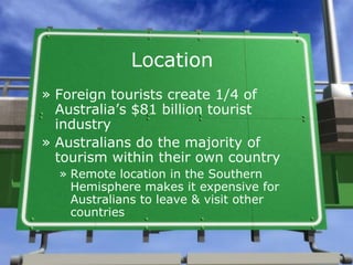 Location
» Foreign tourists create 1/4 of
  Australia’s $81 billion tourist
  industry
» Australians do the majority of
  tourism within their own country
  » Remote location in the Southern
    Hemisphere makes it expensive for
    Australians to leave & visit other
    countries
 