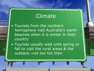 Climate
» Tourists from the northern
  hemisphere visit Australia’s warm
  beaches when it is winter in their
  country
» Tourists usually wait until spring or
  fall to visit the rural areas & the
  outback--not too hot then
 