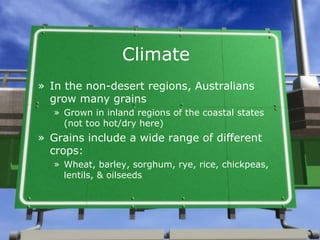 Climate
» In the non-desert regions, Australians
  grow many grains
  » Grown in inland regions of the coastal states
    (not too hot/dry here)
» Grains include a wide range of different
  crops:
  » Wheat, barley, sorghum, rye, rice, chickpeas,
    lentils, & oilseeds
 