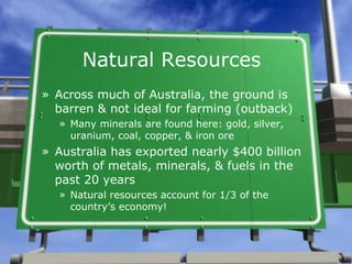 Natural Resources
» Across much of Australia, the ground is
  barren & not ideal for farming (outback)
  » Many minerals are found here: gold, silver,
    uranium, coal, copper, & iron ore
» Australia has exported nearly $400 billion
  worth of metals, minerals, & fuels in the
  past 20 years
  » Natural resources account for 1/3 of the
    country’s economy!
 