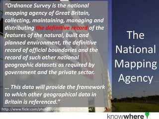 The National Mapping Agency“Ordnance Survey is the national mapping agency of Great Britain, collecting, maintaining, managing and distributing the definitive record of the features of the natural, built and planned environment, the definitive record of official boundaries and the record of such other national geographic datasets as required by government and the private sector.… This data will provide the framework to which other geographical data in Britain is referenced.”http://www.flickr.com/photos/osmapping/5201291064/