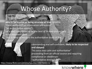 Whose Authority?able to be trusted as being accurate or true; reliable: “clear, authoritative information and advice”“an authoritative source”(of a text) considered to be the best of its kind and unlikely to be improved upon:“this is likely to become the authoritative study of the subject”commanding and self-confident; likely to be respected and obeyed:“his voice was calm and authoritative”proceeding from an official source and requiring compliance or obedience:“authoritative directives”http://www.flickr.com/photos/spunter/2907888414/