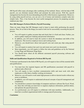 HR Payroll offers many advantages after combining all the methods. Hence, with the help of HR
payroll, you can eliminate manual efforts and automate the entire process. With this, payroll
management has become the most demanding job profile within business organizations. Moreover,
by using online payroll services, you can save a lot of money and minimize complex tasks into
simpler tasks. Thus, it has become the most useful management process for preparing accurate
employee pay slips.
How HR Managers Perform Effective Payroll Processing:
There are many things that HR Managers need to keep in mind while performing the payroll
process. Thus, let us look at the things you need to look out for successfully executing the payroll
process.
• You will require to gather accurate data and check that it is fresh and clean. Further, you
need to gather employees' banking and personal information.
• In addition, you will need to learn the system to check the attendance and shifts of the
employees. This involves employee leaves and working hours.
• Moreover, you should know about total payroll costs and create pay slips using payroll
software.
• You will require to analyze last year's tax and create next year's tax documents.
• Most importantly, you will require to follow the rules and guidelines set by the National
Living Wage and Minimum Wage Rates.
• You should know about all the different automated payroll processing software and
minimize errors.
Skills and Qualifications Required to Perform HR Payroll:
To become a professional in the field of HR Payroll, you will require to have all the essential skills
and qualifications:
• You must have the required degrees and HR qualifications associated with payroll to
perform tasks effectively.
• You will require to have excellent communication skills and must work with other
employees to offer them a healthy working environment.
• Moreover, you will need to work under high pressure to deliver desired results without any
errors or problems.
• In addition, you will require to understand advanced concepts of payroll management and
compliances.
• You should have extensive knowledge of computers and know software like Excel, Word,
etc. Since this will help you learn how to organize employee information, perform duties,
and optimize the payroll processes.
• As a professional, you will require to collaborate with team members. Additionally, you
must have excellent organizational skills to manage payroll processing.
Conclusion:
 
