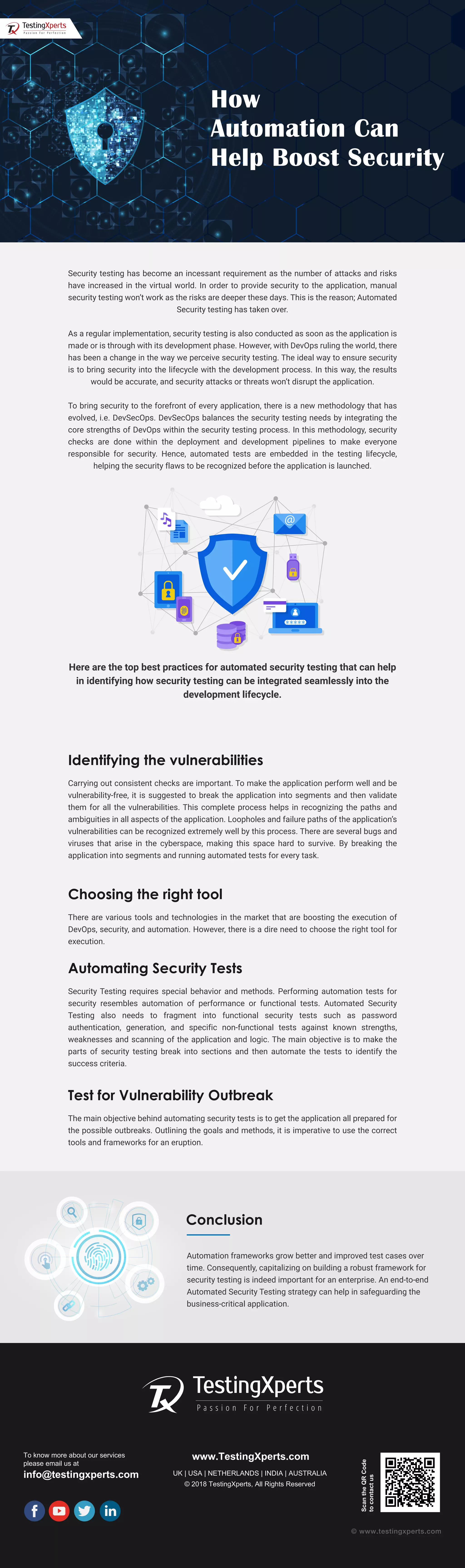 To know more about our services
please email us at
info@testingxperts.com
www.TestingXperts.com
UK | USA | NETHERLANDS | INDIA | AUSTRALIA
© 2018 TestingXperts, All Rights Reserved
ScantheQRCode
tocontactus
© www.testingxperts.com
Security testing has become an incessant requirement as the number of attacks and risks
have increased in the virtual world. In order to provide security to the application, manual
security testing won’t work as the risks are deeper these days. This is the reason; Automated
Security testing has taken over.
As a regular implementation, security testing is also conducted as soon as the application is
made or is through with its development phase. However, with DevOps ruling the world, there
has been a change in the way we perceive security testing. The ideal way to ensure security
is to bring security into the lifecycle with the development process. In this way, the results
would be accurate, and security attacks or threats won’t disrupt the application.
To bring security to the forefront of every application, there is a new methodology that has
evolved, i.e. DevSecOps. DevSecOps balances the security testing needs by integrating the
core strengths of DevOps within the security testing process. In this methodology, security
checks are done within the deployment and development pipelines to make everyone
responsible for security. Hence, automated tests are embedded in the testing lifecycle,
helping the security flaws to be recognized before the application is launched.
Here are the top best practices for automated security testing that can help
in identifying how security testing can be integrated seamlessly into the
development lifecycle.
Identifying the vulnerabilities
Carrying out consistent checks are important. To make the application perform well and be
vulnerability-free, it is suggested to break the application into segments and then validate
them for all the vulnerabilities. This complete process helps in recognizing the paths and
ambiguities in all aspects of the application. Loopholes and failure paths of the application’s
vulnerabilities can be recognized extremely well by this process. There are several bugs and
viruses that arise in the cyberspace, making this space hard to survive. By breaking the
application into segments and running automated tests for every task.
Choosing the right tool
There are various tools and technologies in the market that are boosting the execution of
DevOps, security, and automation. However, there is a dire need to choose the right tool for
execution.
Automating Security Tests
Security Testing requires special behavior and methods. Performing automation tests for
security resembles automation of performance or functional tests. Automated Security
Testing also needs to fragment into functional security tests such as password
authentication, generation, and specific non-functional tests against known strengths,
weaknesses and scanning of the application and logic. The main objective is to make the
parts of security testing break into sections and then automate the tests to identify the
success criteria.
Test for Vulnerability Outbreak
The main objective behind automating security tests is to get the application all prepared for
the possible outbreaks. Outlining the goals and methods, it is imperative to use the correct
tools and frameworks for an eruption.
How
Automation Can
Help Boost Security
Conclusion
Automation frameworks grow better and improved test cases over
time. Consequently, capitalizing on building a robust framework for
security testing is indeed important for an enterprise. An end-to-end
Automated Security Testing strategy can help in safeguarding the
business-critical application.
 