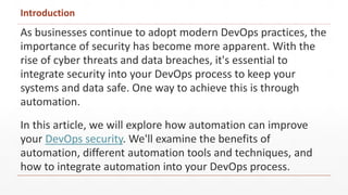 Introduction
As businesses continue to adopt modern DevOps practices, the
importance of security has become more apparent. With the
rise of cyber threats and data breaches, it's essential to
integrate security into your DevOps process to keep your
systems and data safe. One way to achieve this is through
automation.
In this article, we will explore how automation can improve
your DevOps security. We'll examine the benefits of
automation, different automation tools and techniques, and
how to integrate automation into your DevOps process.
 