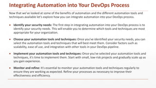 Now that we've looked at some of the benefits of automation and the different automation tools and
techniques available let's explore how you can integrate automation into your DevOps process.
 Identify your security needs: The first step in integrating automation into your DevOps process is to
identify your security needs. This will enable you to determine which tools and techniques are most
appropriate for your organization.
 Choose your automation tools and techniques: Once you've identified your security needs, you can
select the automation tools and techniques that will best meet them. Consider factors such as
scalability, ease of use, and integration with other tools in your DevOps pipeline.
 Implement your automation tools and techniques: Once you've selected your automation tools and
techniques, it's time to implement them. Start with small, low-risk projects and gradually scale up as
you gain experience.
 Monitor and refine: It's essential to monitor your automation tools and techniques regularly to
ensure they are working as expected. Refine your processes as necessary to improve their
effectiveness and efficiency.
Integrating Automation into Your DevOps Process
 