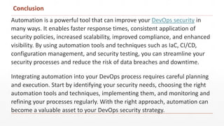 Conclusion
Automation is a powerful tool that can improve your DevOps security in
many ways. It enables faster response times, consistent application of
security policies, increased scalability, improved compliance, and enhanced
visibility. By using automation tools and techniques such as IaC, CI/CD,
configuration management, and security testing, you can streamline your
security processes and reduce the risk of data breaches and downtime.
Integrating automation into your DevOps process requires careful planning
and execution. Start by identifying your security needs, choosing the right
automation tools and techniques, implementing them, and monitoring and
refining your processes regularly. With the right approach, automation can
become a valuable asset to your DevOps security strategy.
 