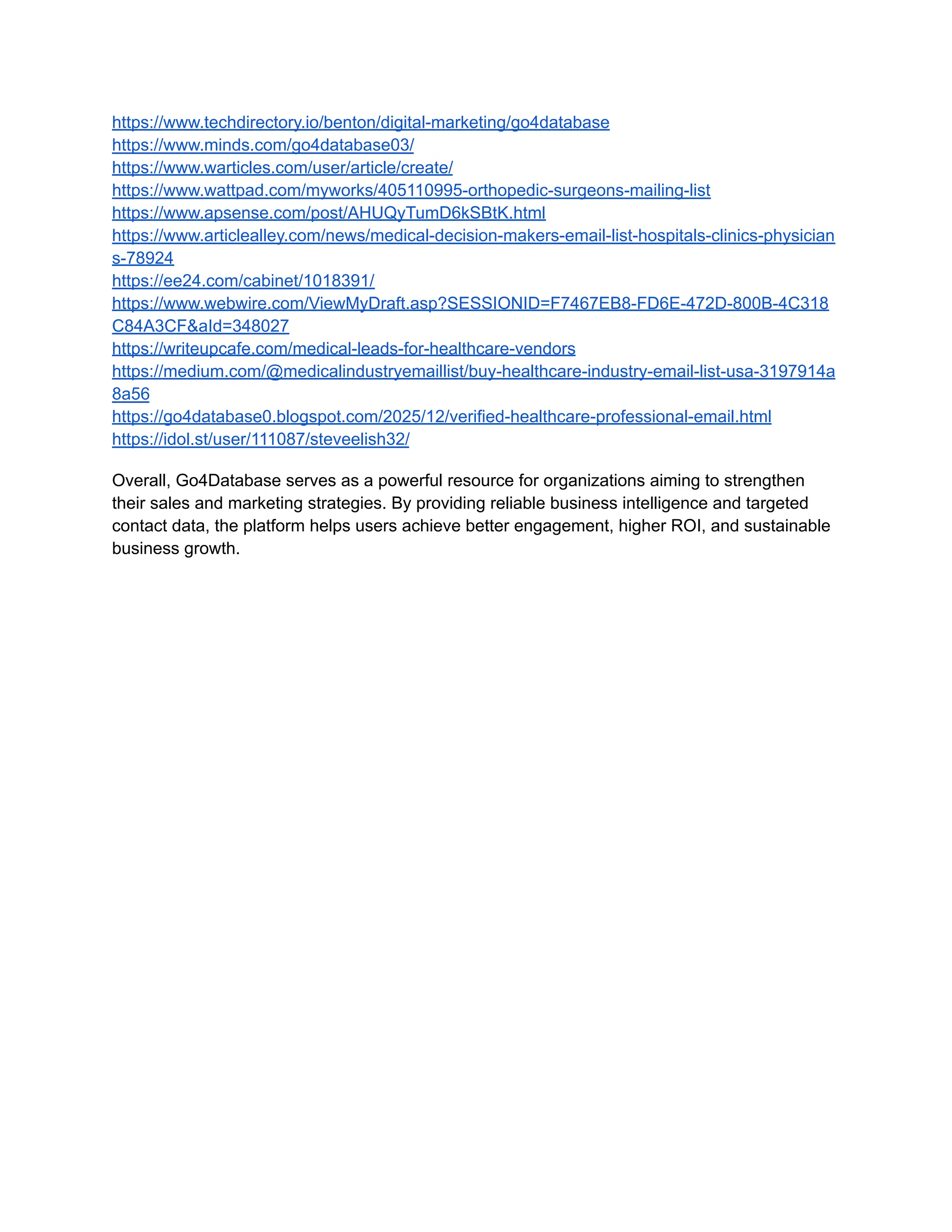 https://www.techdirectory.io/benton/digital-marketing/go4database
https://www.minds.com/go4database03/
https://www.warticles.com/user/article/create/
https://www.wattpad.com/myworks/405110995-orthopedic-surgeons-mailing-list
https://www.apsense.com/post/AHUQyTumD6kSBtK.html
https://www.articlealley.com/news/medical-decision-makers-email-list-hospitals-clinics-physician
s-78924
https://ee24.com/cabinet/1018391/
https://www.webwire.com/ViewMyDraft.asp?SESSIONID=F7467EB8-FD6E-472D-800B-4C318
C84A3CF&aId=348027
https://writeupcafe.com/medical-leads-for-healthcare-vendors
https://medium.com/@medicalindustryemaillist/buy-healthcare-industry-email-list-usa-3197914a
8a56
https://go4database0.blogspot.com/2025/12/verified-healthcare-professional-email.html
https://idol.st/user/111087/steveelish32/
Overall, Go4Database serves as a powerful resource for organizations aiming to strengthen
their sales and marketing strategies. By providing reliable business intelligence and targeted
contact data, the platform helps users achieve better engagement, higher ROI, and sustainable
business growth.
 