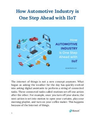 How Automotive Industry is 
One Step Ahead with IIoT 
The internet of things is not a new concept anymore. What                     
began as asking the weather for the day has quickly evolved                     
into asking digital assistants to perform a string of connected                   
tasks. These connected tasks called routines set off one action                   
after the other. For example, once you turn off your alarm, the                       
next action is set into motion to open your curtains, play your                       
morning playlist, and turn on your coffee maker. This happens                   
because of the Internet of things. 
1
 