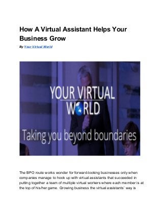 How A Virtual Assistant Helps Your 
Business Grow 
By ​Your Virtual World 
 
 
 
 
 
 
 
The BPO route works wonder for forward­looking businesses only when 
companies manage to hook up with virtual assistants that succeeded in 
putting together a team of multiple virtual workers where each member is at 
the top of his/her game. Growing business the virtual assistants’ way is 
 