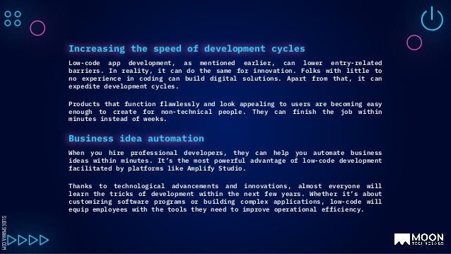 SLIDESMANIA.COM
Low-code app development, as mentioned earlier, can lower entry-related
barriers. In reality, it can do the same for innovation. Folks with little to
no experience in coding can build digital solutions. Apart from that, it can
expedite development cycles.
Products that function flawlessly and look appealing to users are becoming easy
enough to create for non-technical people. They can finish the job within
minutes instead of weeks.
Increasing the speed of development cycles
When you hire professional developers, they can help you automate business
ideas within minutes. It’s the most powerful advantage of low-code development
facilitated by platforms like Amplify Studio.
Thanks to technological advancements and innovations, almost everyone will
learn the tricks of development within the next few years. Whether it’s about
customizing software programs or building complex applications, low-code will
equip employees with the tools they need to improve operational efficiency.
Business idea automation
 