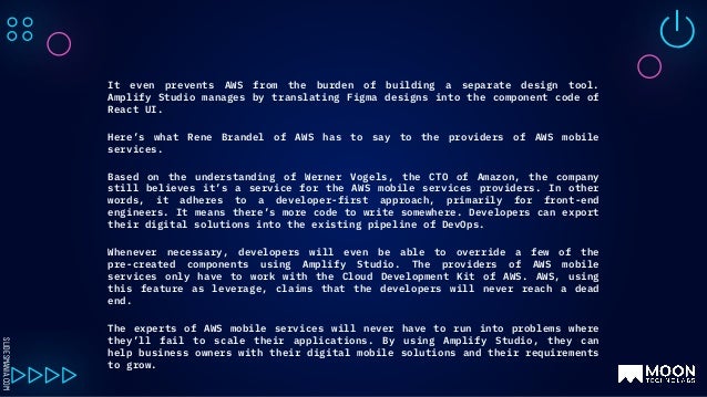 SLIDESMANIA.COM
It even prevents AWS from the burden of building a separate design tool.
Amplify Studio manages by translating Figma designs into the component code of
React UI.
Here’s what Rene Brandel of AWS has to say to the providers of AWS mobile
services.
Based on the understanding of Werner Vogels, the CTO of Amazon, the company
still believes it’s a service for the AWS mobile services providers. In other
words, it adheres to a developer-first approach, primarily for front-end
engineers. It means there’s more code to write somewhere. Developers can export
their digital solutions into the existing pipeline of DevOps.
Whenever necessary, developers will even be able to override a few of the
pre-created components using Amplify Studio. The providers of AWS mobile
services only have to work with the Cloud Development Kit of AWS. AWS, using
this feature as leverage, claims that the developers will never reach a dead
end.
The experts of AWS mobile services will never have to run into problems where
they’ll fail to scale their applications. By using Amplify Studio, they can
help business owners with their digital mobile solutions and their requirements
to grow.
 