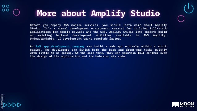 SLIDESMANIA.COM
Before you employ AWS mobile services, you should learn more about Amplify
Studio. It’s a visual development environment created for building full-stack
applications for mobile devices and the web. Amplify Studio lets experts build
on existing backend development abilities available in AWS Amplify.
Understandably, UI development tasks conclude faster.
An AWS app development company can build a web app entirely within a short
period. The developers can finish both the back and front-end tasks quickly
with little to no coding. At the same time, they can maintain full control over
the design of the application and its behavior via code.
More about Amplify Studio
 
