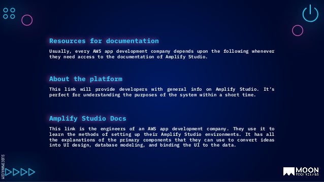 SLIDESMANIA.COM
Usually, every AWS app development company depends upon the following whenever
they need access to the documentation of Amplify Studio.
Resources for documentation
This link will provide developers with general info on Amplify Studio. It’s
perfect for understanding the purposes of the system within a short time.
About the platform
This link is the engineers of an AWS app development company. They use it to
learn the methods of setting up their Amplify Studio environments. It has all
the explanations of the primary components that they can use to convert ideas
into UI design, database modeling, and binding the UI to the data.
Amplify Studio Docs
 