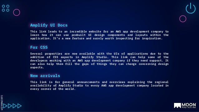 SLIDESMANIA.COM
This link leads to an incredible website for an AWS app development company to
learn how it can use prebuilt UI design components and layouts within the
application. It’s a new feature and surely worth inspecting for inspiration.
Amplify UI Docs
Several properties are now available with the UIs of applications due to the
addition of CSS aspects in Amplify Studio. This link can help some of the
developers working with an AWS app development company if they need support. It
can also help them fill the gaps of things they can change concerning design
aspects.
For CSS
This link is for general announcements and overviews explaining the regional
availability of Amplify Studio to every AWS app development company located in
every corner of the world.
New arrivals
 