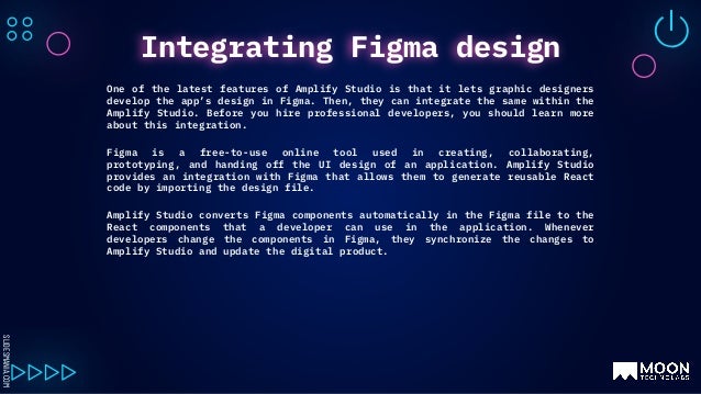SLIDESMANIA.COM
One of the latest features of Amplify Studio is that it lets graphic designers
develop the app’s design in Figma. Then, they can integrate the same within the
Amplify Studio. Before you hire professional developers, you should learn more
about this integration.
Figma is a free-to-use online tool used in creating, collaborating,
prototyping, and handing off the UI design of an application. Amplify Studio
provides an integration with Figma that allows them to generate reusable React
code by importing the design file.
Amplify Studio converts Figma components automatically in the Figma file to the
React components that a developer can use in the application. Whenever
developers change the components in Figma, they synchronize the changes to
Amplify Studio and update the digital product.
Integrating Figma design
 