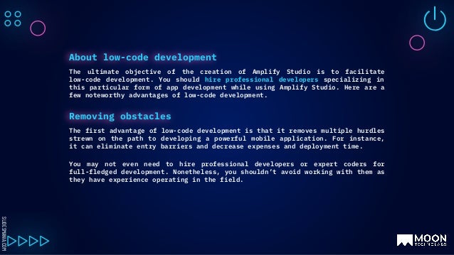 SLIDESMANIA.COM
The ultimate objective of the creation of Amplify Studio is to facilitate
low-code development. You should hire professional developers specializing in
this particular form of app development while using Amplify Studio. Here are a
few noteworthy advantages of low-code development.
About low-code development
The first advantage of low-code development is that it removes multiple hurdles
strewn on the path to developing a powerful mobile application. For instance,
it can eliminate entry barriers and decrease expenses and deployment time.
You may not even need to hire professional developers or expert coders for
full-fledged development. Nonetheless, you shouldn’t avoid working with them as
they have experience operating in the field.
Removing obstacles
 