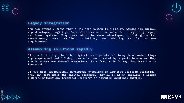 SLIDESMANIA.COM
You can probably guess that a low-code system like Amplify Studio can improve
app development agility. Such platforms are suitable for integrating legacy
mainframe systems. They come with the same advantages, including quicker
development, more resilient solutions, and adapting swiftly to new
requirements.
Legacy integration
It’s safe to say that the digital developments of today have made things
“hyper-personalized.” Today, new solutions created by experts behave as they
should across omnichannel ecosystems. This feature isn’t anything less than a
benchmark.
If you hire professional developers excelling in low-code software platforms,
they can fast-track the digital programs. They’ll do it by enabling a larger
audience without any technical knowledge to assemble solutions swiftly.
Assembling solutions rapidly
 