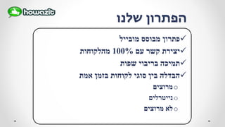 ‫שלנו‬ ‫הפתרון‬
‫מובייל‬ ‫מבוסס‬ ‫פתרון‬
‫עם‬ ‫קשר‬ ‫יצירת‬100%‫מהלקוחות‬
‫שפות‬ ‫בריבוי‬ ‫תמיכה‬
‫אמת‬ ‫בזמן‬ ‫לקוחות‬ ‫סוגי‬ ‫בין‬ ‫הבדלה‬
o‫מרוצים‬
o‫נייטרלים‬
o‫מרוצים‬ ‫לא‬
 