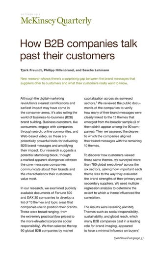 O CTO B E R 2013

How B2B companies talk
past their customers
Tjark Freundt, Philipp Hillenbrand, and Sascha Lehmann

New research shows there’s a surprising gap between the brand messages that
suppliers offer to customers and what their customers really want to know.

Although the digital-marketing
revolution’s clearest ramifications and
earliest impact may have come in
the consumer arena, it’s also roiling the
world of business-to-business (B2B)
brand building. Business customers, like
consumers, engage with companies
through search, online communities, and
Web-based video, so these are
potentially powerful tools for delivering
B2B brand messages and amplifying
their impact. Our research suggests a
potential stumbling block, though:
a marked apparent divergence between
the core messages companies
communicate about their brands and
the characteristics their customers
value most.
In our research, we examined publicly
available documents of Fortune 500
and DAX 30 companies to develop a
list of 13 themes and topic areas that
companies use to position their brands.
These were broad ranging, from
the extremely practical (low prices) to
the more elevated (corporate social
responsibility). We then selected the top
90 global B2B companies by market

capitalization across six surveyed
sectors.1 We reviewed the public documents of the companies to verify
how many of their brand messages were
clearly linked to the 13 themes that
emerged from the broader sample (3 of
them didn’t appear among the 90 companies). Then we assessed the degree
to which the companies aligned
their brand messages with the remaining
10 themes.
To discover how customers viewed
these same themes, we surveyed more
than 700 global executives2 across the
six sectors, asking how important each
theme was to the way they evaluated
the brand strengths of their primary and
secondary suppliers. We used multiple
regression analysis to determine the
extent to which a theme influenced the
correlation.
The results were revealing (exhibit).
Themes such as social responsibility,
sustainability, and global reach, which
many B2B companies cast in a leading
role for brand imaging, appeared
to have a minimal influence on buyers’
(continued on page 3)

 
