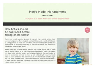 Metro Model Management
Our goal is to open doors and create opportunities
How babies should
be positioned before
taking photo shots?
There are varied agencies present in market that provide photo-shoot
services but parents often divulge in such activities due to their lavish interest
of taking pictures of their new born baby. Whosoever takes the photos the
poses should be according to the age of the baby as moods and preferences
vary largely basis the age group.
Babies aging zero to three months are ones that usually require help to stand
still for a pose. Hence he or she should be provided with a stand that makes
him stand erect with the picture perfect pose. Babies in the age bracket of
three to six months can hold his head up but will be largely requiring help in
order to pose. For babies that are from six to nine months old can sit straight
and can make complex poses. The complications will obviously require baby’s
to stand but with much help. For babies that come in age bracket from nine to
twelve months can walk.
Sep
9
PDFmyURL.com
 