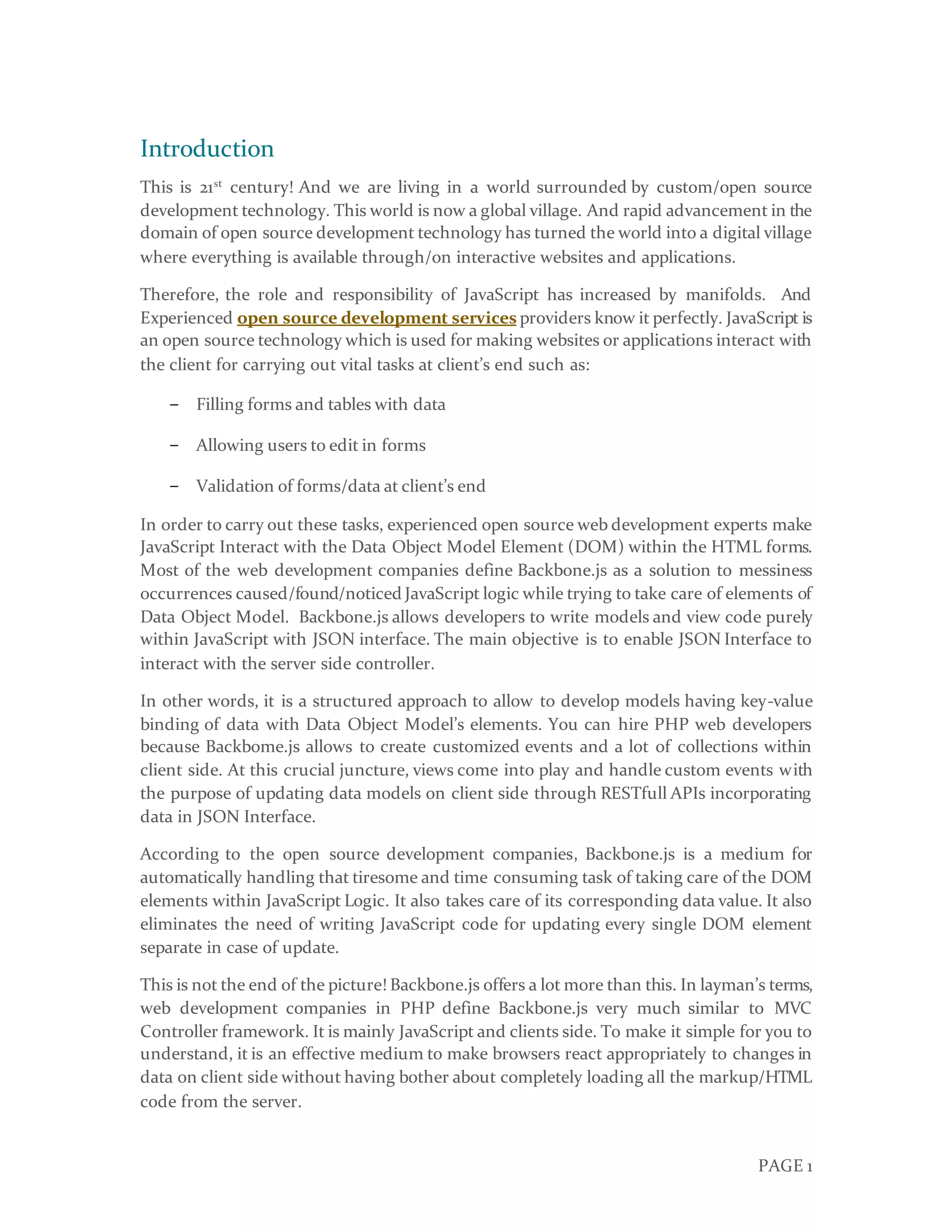 PAGE 1
Introduction
This is 21st
century! And we are living in a world surrounded by custom/open source
development technology. This world is now a global village. And rapid advancement in the
domain of open source development technology has turned the world into a digital village
where everything is available through/on interactive websites and applications.
Therefore, the role and responsibility of JavaScript has increased by manifolds. And
Experienced open source development services providers know it perfectly. JavaScript is
an open source technology which is used for making websites or applications interact with
the client for carrying out vital tasks at client’s end such as:
− Filling forms and tables with data
− Allowing users to edit in forms
− Validation of forms/data at client’s end
In order to carry out these tasks, experienced open source web development experts make
JavaScript Interact with the Data Object Model Element (DOM) within the HTML forms.
Most of the web development companies define Backbone.js as a solution to messiness
occurrences caused/found/noticed JavaScript logic while trying to take care of elements of
Data Object Model. Backbone.js allows developers to write models and view code purely
within JavaScript with JSON interface. The main objective is to enable JSON Interface to
interact with the server side controller.
In other words, it is a structured approach to allow to develop models having key-value
binding of data with Data Object Model’s elements. You can hire PHP web developers
because Backbome.js allows to create customized events and a lot of collections within
client side. At this crucial juncture, views come into play and handle custom events with
the purpose of updating data models on client side through RESTfull APIs incorporating
data in JSON Interface.
According to the open source development companies, Backbone.js is a medium for
automatically handling that tiresome and time consuming task of taking care of the DOM
elements within JavaScript Logic. It also takes care of its corresponding data value. It also
eliminates the need of writing JavaScript code for updating every single DOM element
separate in case of update.
This is not the end of the picture! Backbone.js offers a lot more than this. In layman’s terms,
web development companies in PHP define Backbone.js very much similar to MVC
Controller framework. It is mainly JavaScript and clients side. To make it simple for you to
understand, it is an effective medium to make browsers react appropriately to changes in
data on client side without having bother about completely loading all the markup/HTML
code from the server.
 