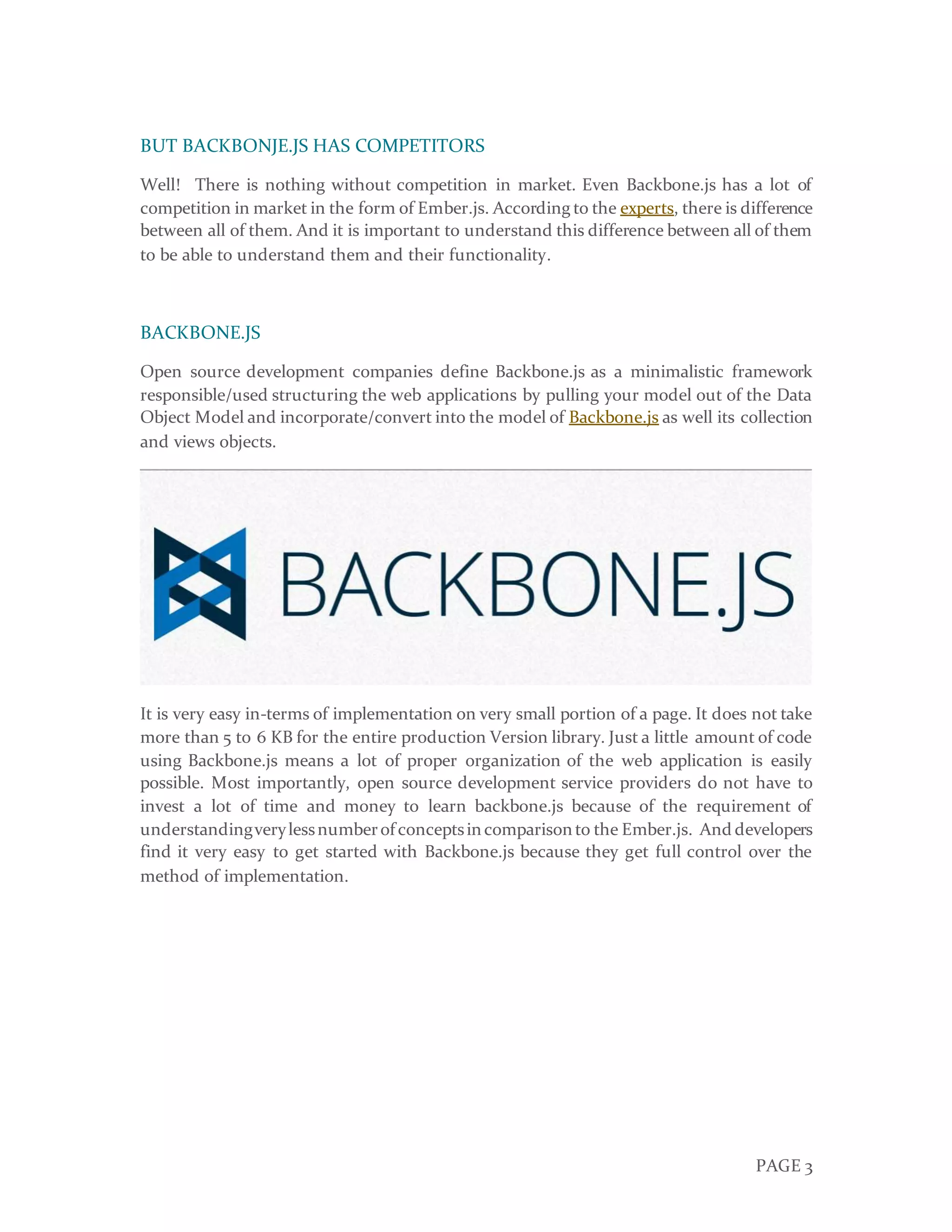 PAGE 3
BUT BACKBONJE.JS HAS COMPETITORS
Well! There is nothing without competition in market. Even Backbone.js has a lot of
competition in market in the form of Ember.js. According to the experts, there is difference
between all of them. And it is important to understand this difference between all of them
to be able to understand them and their functionality.
BACKBONE.JS
Open source development companies define Backbone.js as a minimalistic framework
responsible/used structuring the web applications by pulling your model out of the Data
Object Model and incorporate/convert into the model of Backbone.js as well its collection
and views objects.
It is very easy in-terms of implementation on very small portion of a page. It does not take
more than 5 to 6 KB for the entire production Version library. Just a little amount of code
using Backbone.js means a lot of proper organization of the web application is easily
possible. Most importantly, open source development service providers do not have to
invest a lot of time and money to learn backbone.js because of the requirement of
understandingverylessnumberof conceptsin comparison to the Ember.js. And developers
find it very easy to get started with Backbone.js because they get full control over the
method of implementation.
 