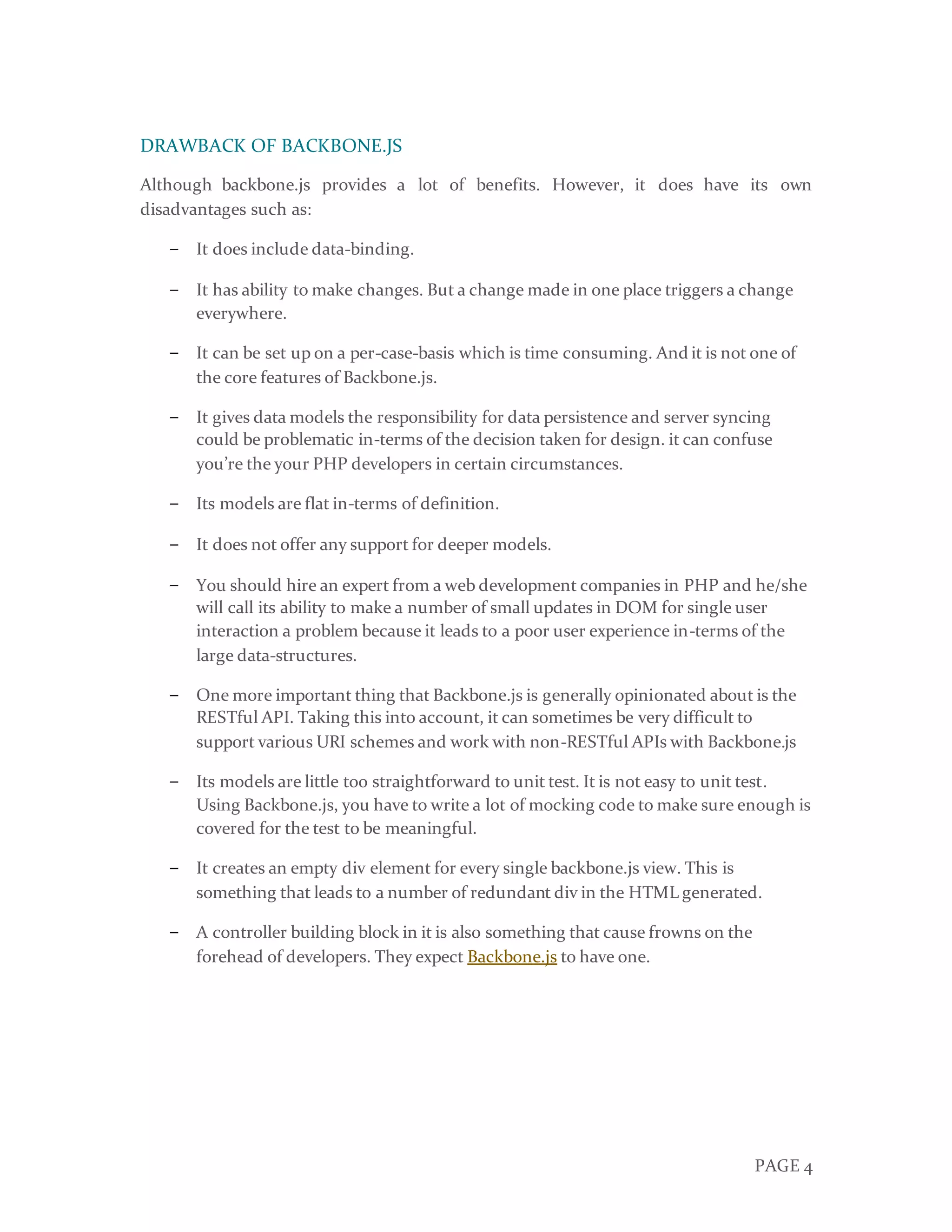 PAGE 4
DRAWBACK OF BACKBONE.JS
Although backbone.js provides a lot of benefits. However, it does have its own
disadvantages such as:
− It does include data-binding.
− It has ability to make changes. But a change made in one place triggers a change
everywhere.
− It can be set up on a per-case-basis which is time consuming. And it is not one of
the core features of Backbone.js.
− It gives data models the responsibility for data persistence and server syncing
could be problematic in-terms of the decision taken for design. it can confuse
you’re the your PHP developers in certain circumstances.
− Its models are flat in-terms of definition.
− It does not offer any support for deeper models.
− You should hire an expert from a web development companies in PHP and he/she
will call its ability to make a number of small updates in DOM for single user
interaction a problem because it leads to a poor user experience in-terms of the
large data-structures.
− One more important thing that Backbone.js is generally opinionated about is the
RESTful API. Taking this into account, it can sometimes be very difficult to
support various URI schemes and work with non-RESTful APIs with Backbone.js
− Its models are little too straightforward to unit test. It is not easy to unit test.
Using Backbone.js, you have to write a lot of mocking code to make sure enough is
covered for the test to be meaningful.
− It creates an empty div element for every single backbone.js view. This is
something that leads to a number of redundant div in the HTML generated.
− A controller building block in it is also something that cause frowns on the
forehead of developers. They expect Backbone.js to have one.
 