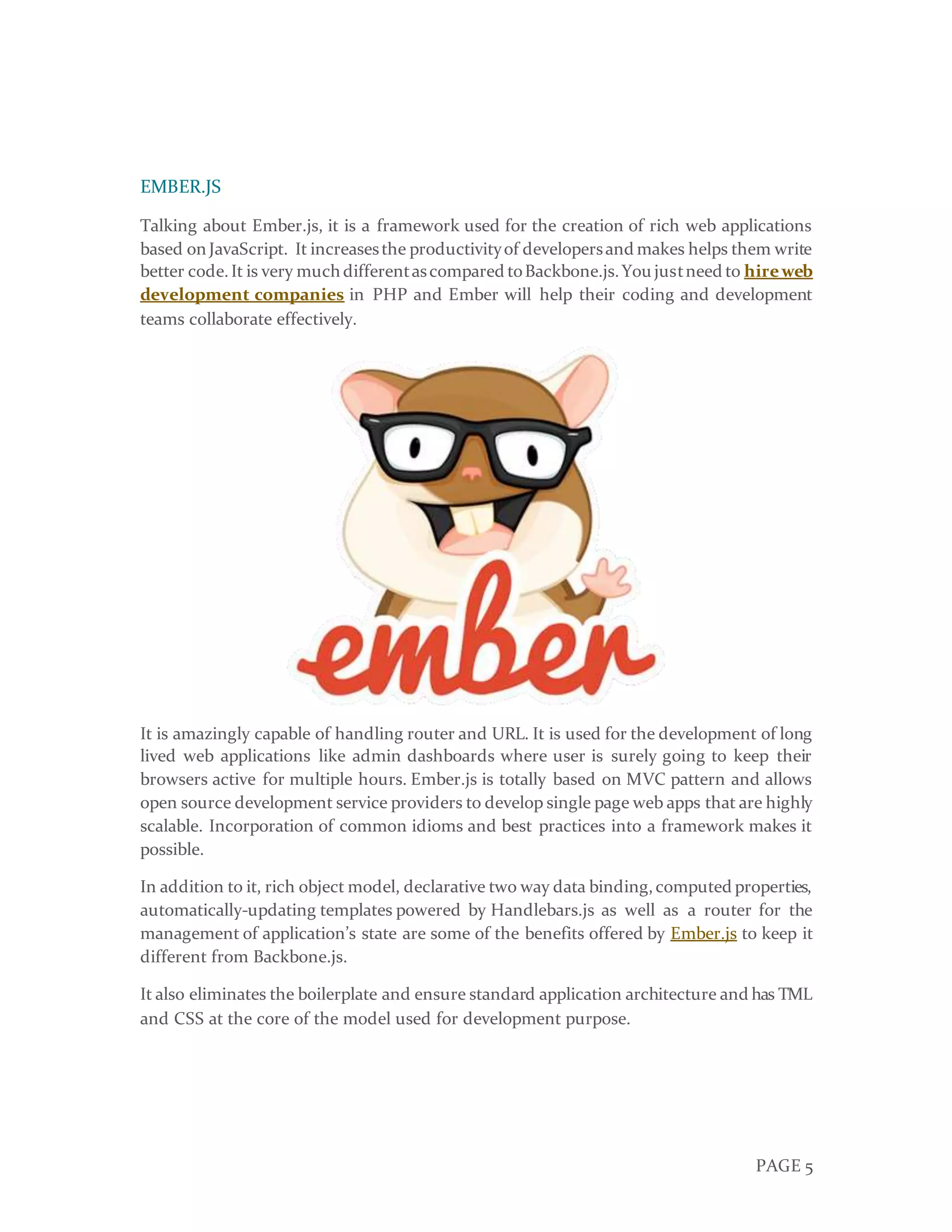 PAGE 5
EMBER.JS
Talking about Ember.js, it is a framework used for the creation of rich web applications
based onJavaScript. It increasesthe productivityof developersand makes helps them write
better code.It is very much differentascompared toBackbone.js.You justneed to hireweb
development companies in PHP and Ember will help their coding and development
teams collaborate effectively.
It is amazingly capable of handling router and URL. It is used for the development of long
lived web applications like admin dashboards where user is surely going to keep their
browsers active for multiple hours. Ember.js is totally based on MVC pattern and allows
open source development service providers to develop single page web apps that are highly
scalable. Incorporation of common idioms and best practices into a framework makes it
possible.
In addition to it, rich object model, declarative two way data binding,computed properties,
automatically-updating templates powered by Handlebars.js as well as a router for the
management of application’s state are some of the benefits offered by Ember.js to keep it
different from Backbone.js.
It also eliminates the boilerplate and ensure standard application architecture and has TML
and CSS at the core of the model used for development purpose.
 
