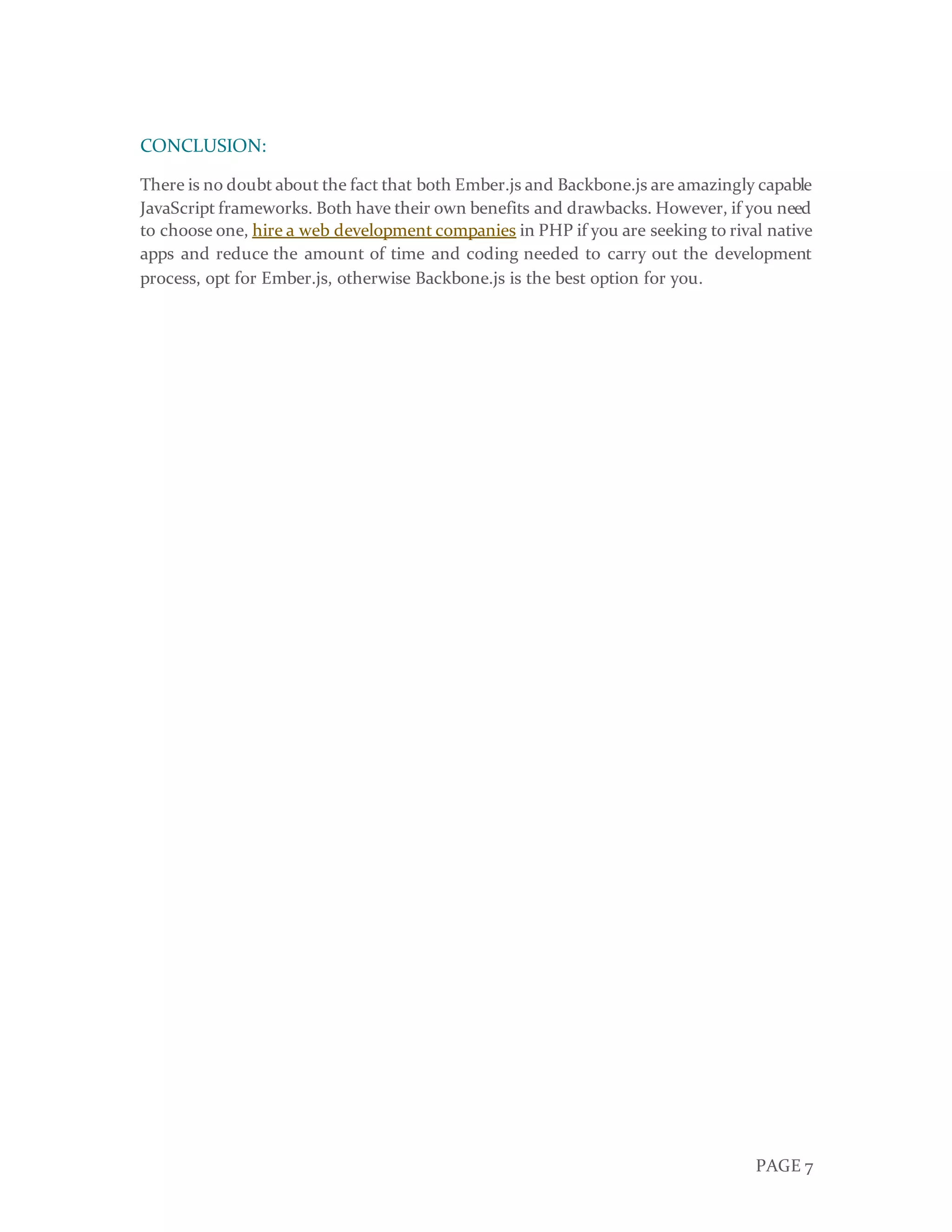 PAGE 7
CONCLUSION:
There is no doubt about the fact that both Ember.js and Backbone.js are amazingly capable
JavaScript frameworks. Both have their own benefits and drawbacks. However, if you need
to choose one, hire a web development companies in PHP if you are seeking to rival native
apps and reduce the amount of time and coding needed to carry out the development
process, opt for Ember.js, otherwise Backbone.js is the best option for you.
 