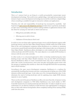 PAGE 1
Introduction
This is 21st
century! And we are living in a world surrounded by custom/open source
development technology. This world is now a global village. And rapid advancement in the
domain of open source development technology has turned the world into a digital village
where everything is available through/on interactive websites and applications.
Therefore, the role and responsibility of JavaScript has increased by manifolds. And
Experienced open source development services providers know it perfectly. JavaScript is
an open source technology which is used for making websites or applications interact with
the client for carrying out vital tasks at client’s end such as:
− Filling forms and tables with data
− Allowing users to edit in forms
− Validation of forms/data at client’s end
In order to carry out these tasks, experienced open source web development experts make
JavaScript Interact with the Data Object Model Element (DOM) within the HTML forms.
Most of the web development companies define Backbone.js as a solution to messiness
occurrences caused/found/noticed JavaScript logic while trying to take care of elements of
Data Object Model. Backbone.js allows developers to write models and view code purely
within JavaScript with JSON interface. The main objective is to enable JSON Interface to
interact with the server side controller.
In other words, it is a structured approach to allow to develop models having key-value
binding of data with Data Object Model’s elements. You can hire PHP web developers
because Backbome.js allows to create customized events and a lot of collections within
client side. At this crucial juncture, views come into play and handle custom events with
the purpose of updating data models on client side through RESTfull APIs incorporating
data in JSON Interface.
According to the open source development companies, Backbone.js is a medium for
automatically handling that tiresome and time consuming task of taking care of the DOM
elements within JavaScript Logic. It also takes care of its corresponding data value. It also
eliminates the need of writing JavaScript code for updating every single DOM element
separate in case of update.
This is not the end of the picture! Backbone.js offers a lot more than this. In layman’s terms,
web development companies in PHP define Backbone.js very much similar to MVC
Controller framework. It is mainly JavaScript and clients side. To make it simple for you to
understand, it is an effective medium to make browsers react appropriately to changes in
data on client side without having bother about completely loading all the markup/HTML
code from the server.
 
