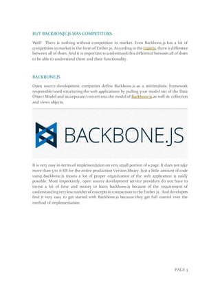 PAGE 3
BUT BACKBONJE.JS HAS COMPETITORS
Well! There is nothing without competition in market. Even Backbone.js has a lot of
competition in market in the form of Ember.js. According to the experts, there is difference
between all of them. And it is important to understand this difference between all of them
to be able to understand them and their functionality.
BACKBONE.JS
Open source development companies define Backbone.js as a minimalistic framework
responsible/used structuring the web applications by pulling your model out of the Data
Object Model and incorporate/convert into the model of Backbone.js as well its collection
and views objects.
It is very easy in-terms of implementation on very small portion of a page. It does not take
more than 5 to 6 KB for the entire production Version library. Just a little amount of code
using Backbone.js means a lot of proper organization of the web application is easily
possible. Most importantly, open source development service providers do not have to
invest a lot of time and money to learn backbone.js because of the requirement of
understandingverylessnumberof conceptsin comparison to the Ember.js. And developers
find it very easy to get started with Backbone.js because they get full control over the
method of implementation.
 