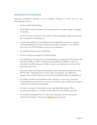 PAGE 4
DRAWBACK OF BACKBONE.JS
Although backbone.js provides a lot of benefits. However, it does have its own
disadvantages such as:
− It does include data-binding.
− It has ability to make changes. But a change made in one place triggers a change
everywhere.
− It can be set up on a per-case-basis which is time consuming. And it is not one of
the core features of Backbone.js.
− It gives data models the responsibility for data persistence and server syncing
could be problematic in-terms of the decision taken for design. it can confuse
you’re the your PHP developers in certain circumstances.
− Its models are flat in-terms of definition.
− It does not offer any support for deeper models.
− You should hire an expert from a web development companies in PHP and he/she
will call its ability to make a number of small updates in DOM for single user
interaction a problem because it leads to a poor user experience in-terms of the
large data-structures.
− One more important thing that Backbone.js is generally opinionated about is the
RESTful API. Taking this into account, it can sometimes be very difficult to
support various URI schemes and work with non-RESTful APIs with Backbone.js
− Its models are little too straightforward to unit test. It is not easy to unit test.
Using Backbone.js, you have to write a lot of mocking code to make sure enough is
covered for the test to be meaningful.
− It creates an empty div element for every single backbone.js view. This is
something that leads to a number of redundant div in the HTML generated.
− A controller building block in it is also something that cause frowns on the
forehead of developers. They expect Backbone.js to have one.
 