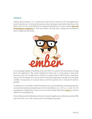 PAGE 5
EMBER.JS
Talking about Ember.js, it is a framework used for the creation of rich web applications
based onJavaScript. It increasesthe productivityof developersand makes helps them write
better code.It is very much differentascompared toBackbone.js.You justneed to hireweb
development companies in PHP and Ember will help their coding and development
teams collaborate effectively.
It is amazingly capable of handling router and URL. It is used for the development of long
lived web applications like admin dashboards where user is surely going to keep their
browsers active for multiple hours. Ember.js is totally based on MVC pattern and allows
open source development service providers to develop single page web apps that are highly
scalable. Incorporation of common idioms and best practices into a framework makes it
possible.
In addition to it, rich object model, declarative two way data binding,computed properties,
automatically-updating templates powered by Handlebars.js as well as a router for the
management of application’s state are some of the benefits offered by Ember.js to keep it
different from Backbone.js.
It also eliminates the boilerplate and ensure standard application architecture and has TML
and CSS at the core of the model used for development purpose.
 